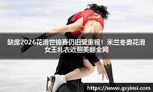 缺席2026花滑世锦赛仍旧受重视！米兰冬奥花滑女王礼衣近照美翻全网